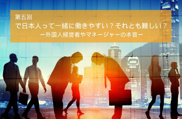 日本人って一緒に働きやすい？それとも難しい？ー外国人経営者やマネージャーの本音ー
